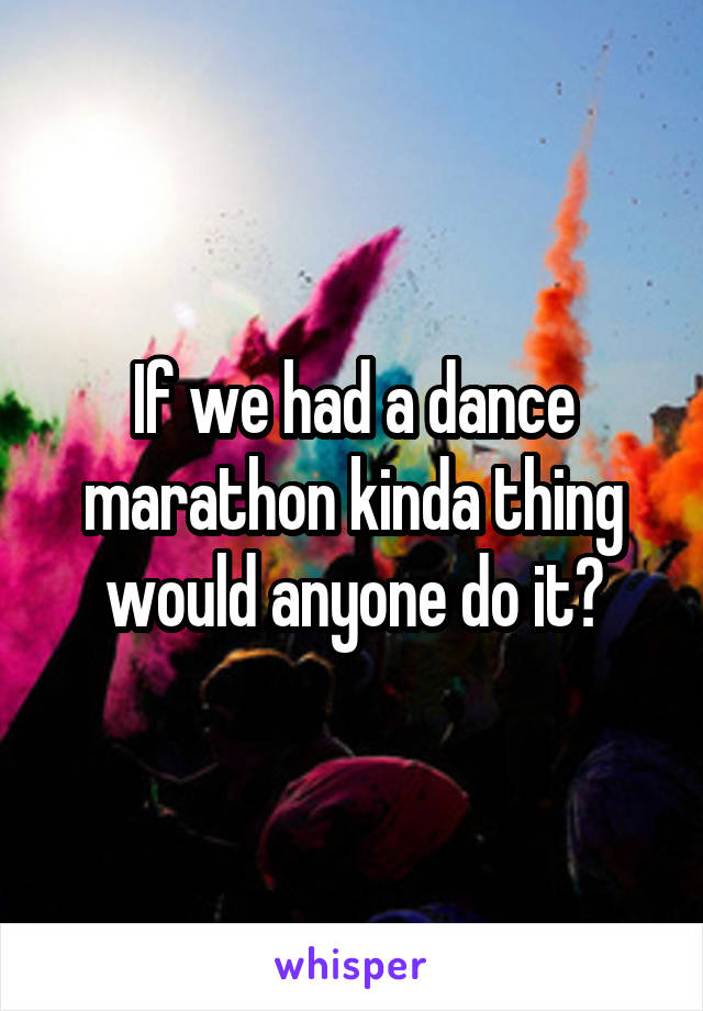 If we had a dance marathon kinda thing would anyone do it?