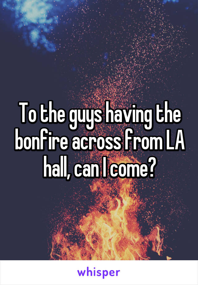 To the guys having the bonfire across from LA hall, can I come?