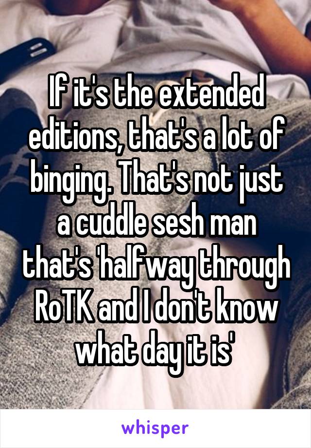 If it's the extended editions, that's a lot of binging. That's not just a cuddle sesh man that's 'halfway through RoTK and I don't know what day it is' 