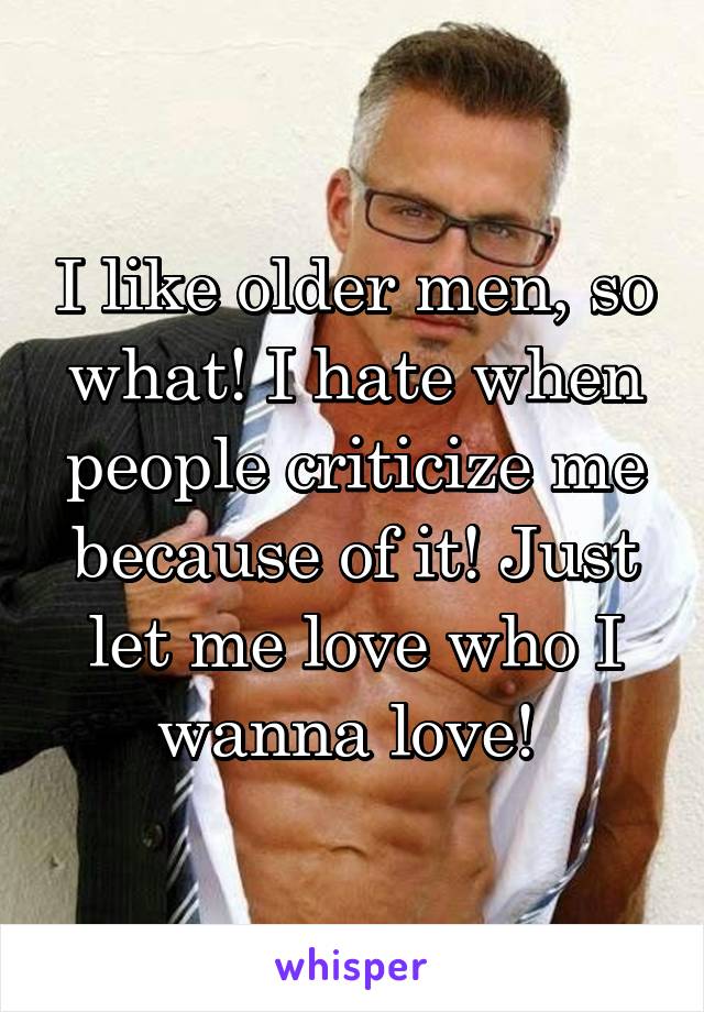 I like older men, so what! I hate when people criticize me because of it! Just let me love who I wanna love! 