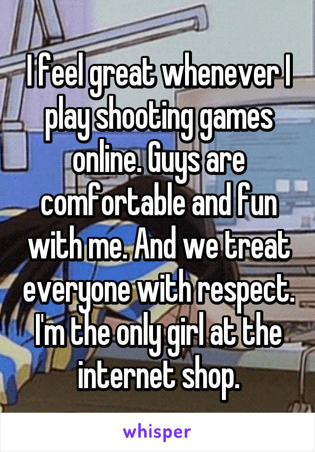 I feel great whenever I play shooting games online. Guys are comfortable and fun with me. And we treat everyone with respect. I'm the only girl at the internet shop.