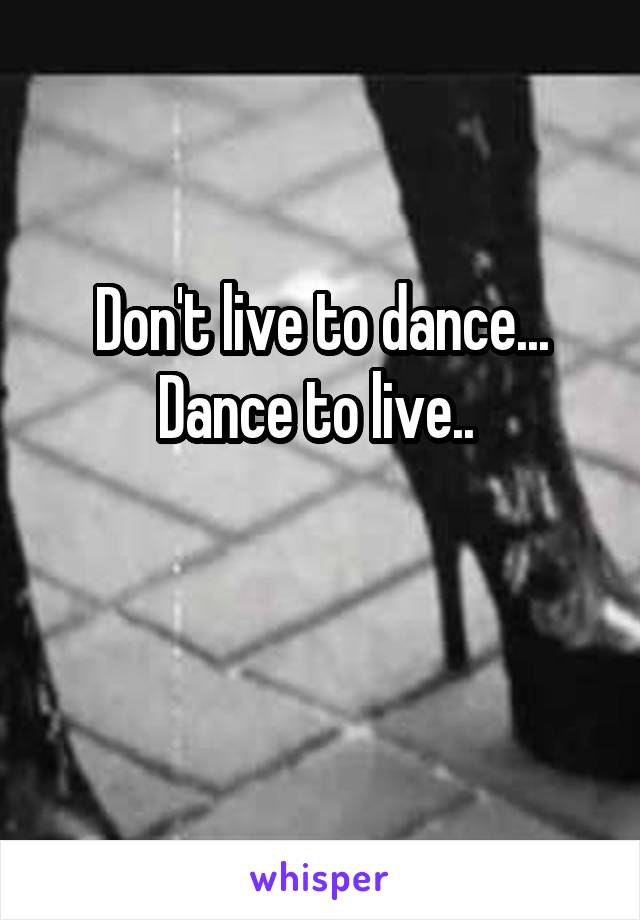 Don't live to dance...
Dance to live.. 

