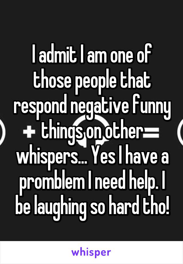 I admit I am one of those people that respond negative funny things on other whispers... Yes I have a promblem I need help. I be laughing so hard tho!