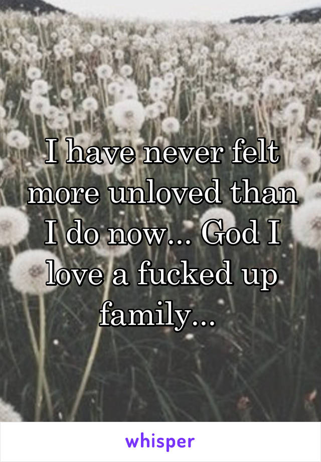 I have never felt more unloved than I do now... God I love a fucked up family... 