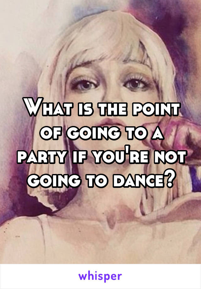 What is the point of going to a party if you're not going to dance?