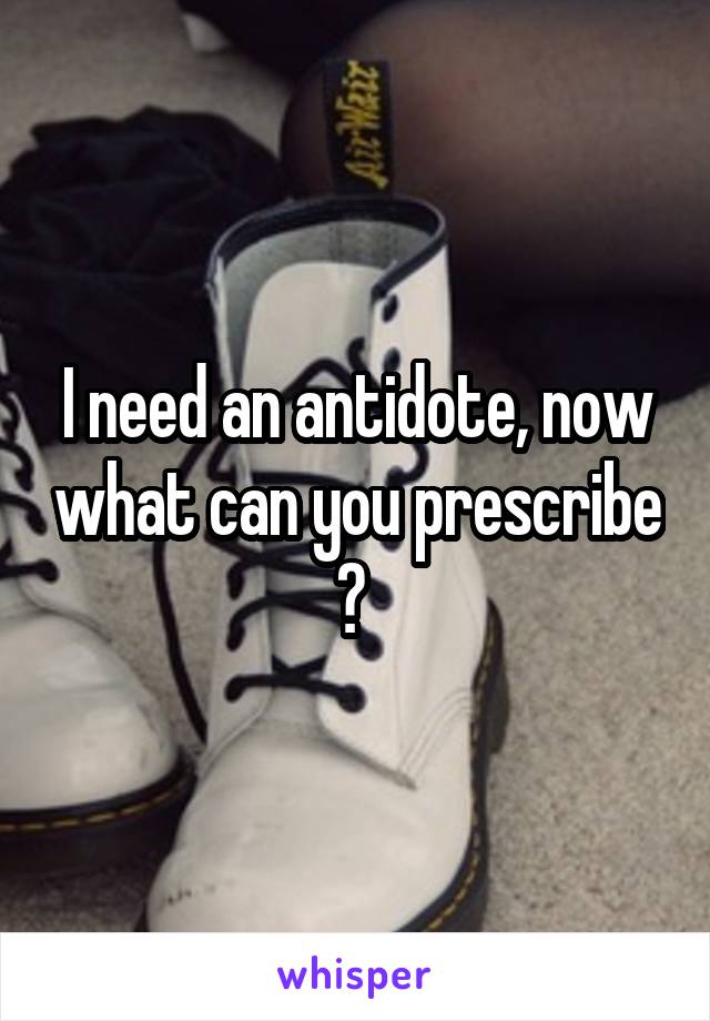 I need an antidote, now what can you prescribe ? 