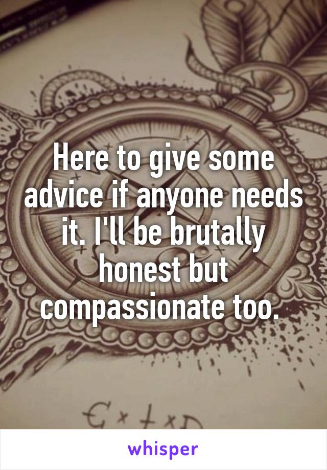 Here to give some advice if anyone needs it. I'll be brutally honest but compassionate too. 