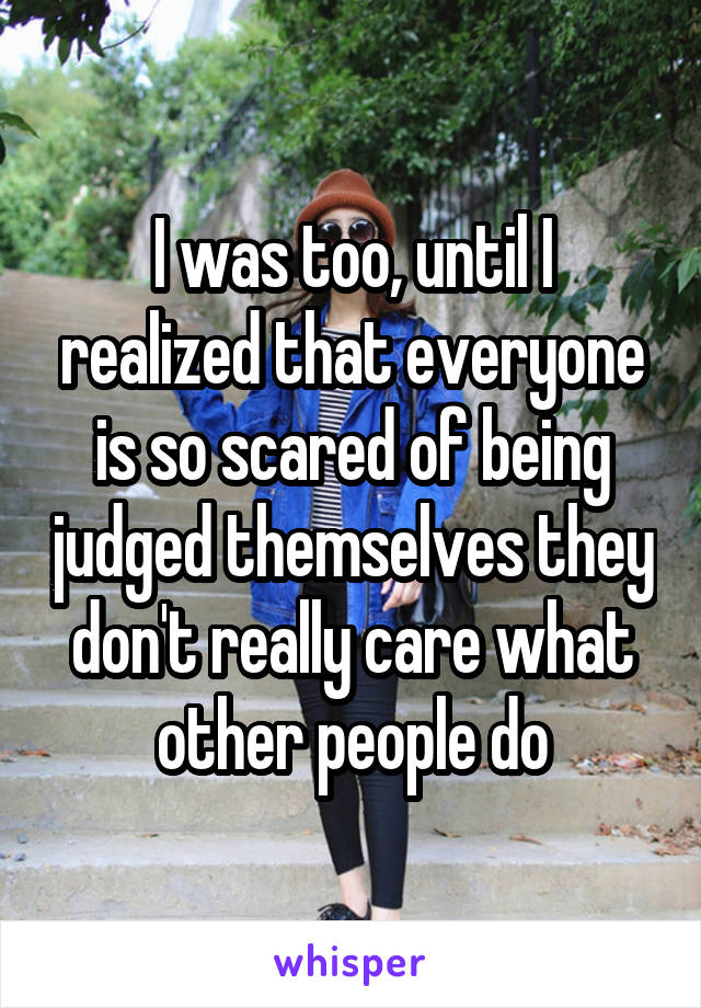 I was too, until I realized that everyone is so scared of being judged themselves they don't really care what other people do