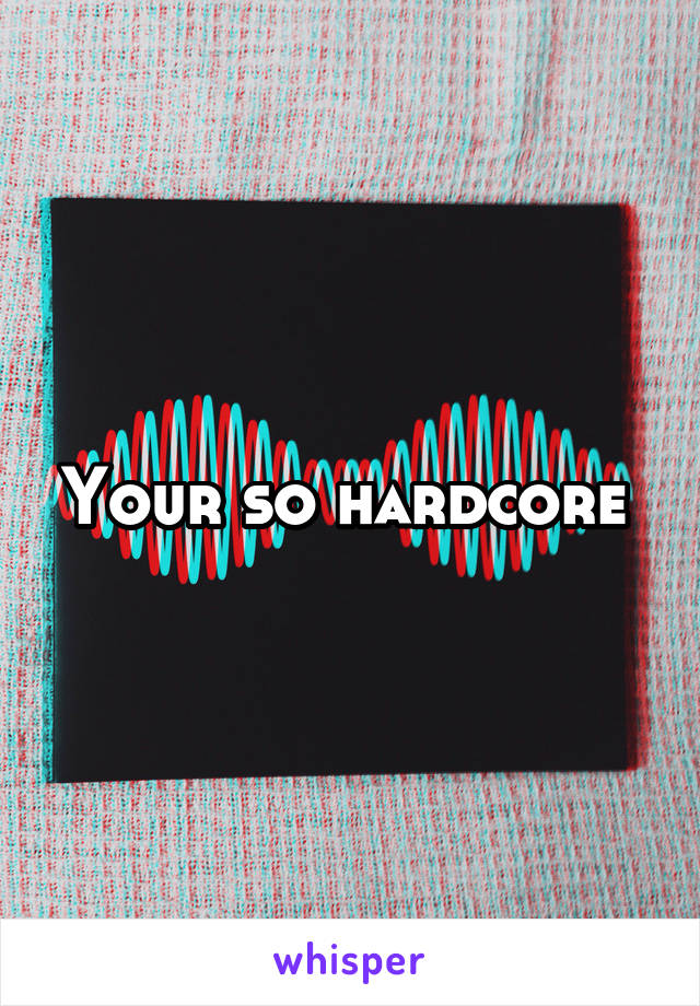 Your so hardcore 