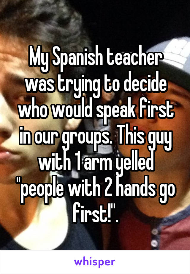 My Spanish teacher was trying to decide who would speak first in our groups. This guy with 1 arm yelled "people with 2 hands go first!".