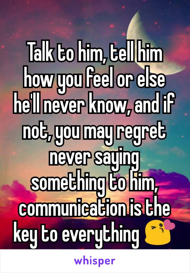 Talk to him, tell him how you feel or else he'll never know, and if not, you may regret never saying something to him, communication is the key to everything 😘