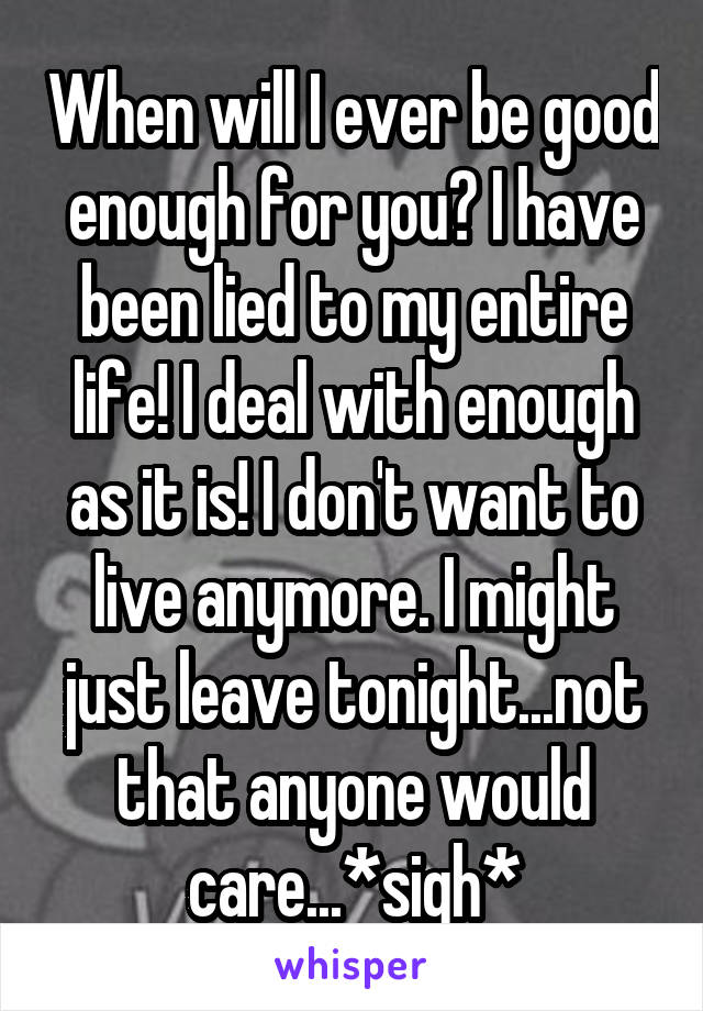 When will I ever be good enough for you? I have been lied to my entire life! I deal with enough as it is! I don't want to live anymore. I might just leave tonight...not that anyone would care...*sigh*