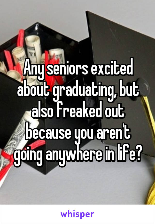 Any seniors excited about graduating, but also freaked out because you aren't going anywhere in life?