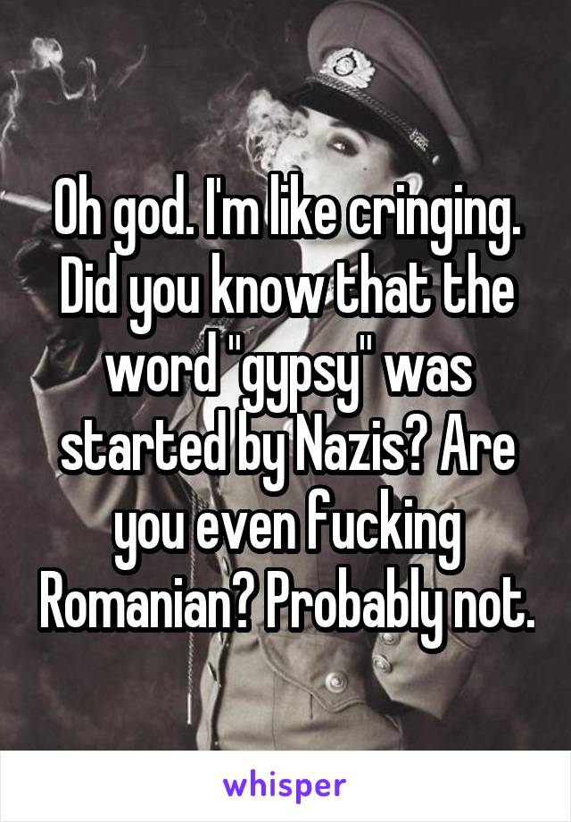 Oh god. I'm like cringing. Did you know that the word "gypsy" was started by Nazis? Are you even fucking Romanian? Probably not.