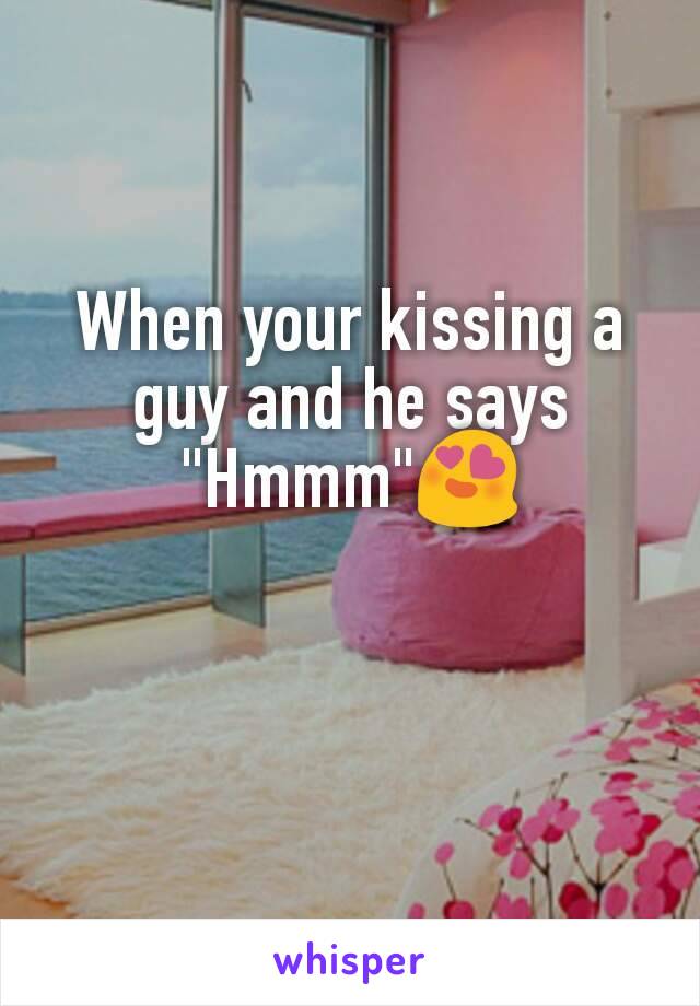 When your kissing a guy and he says "Hmmm"😍