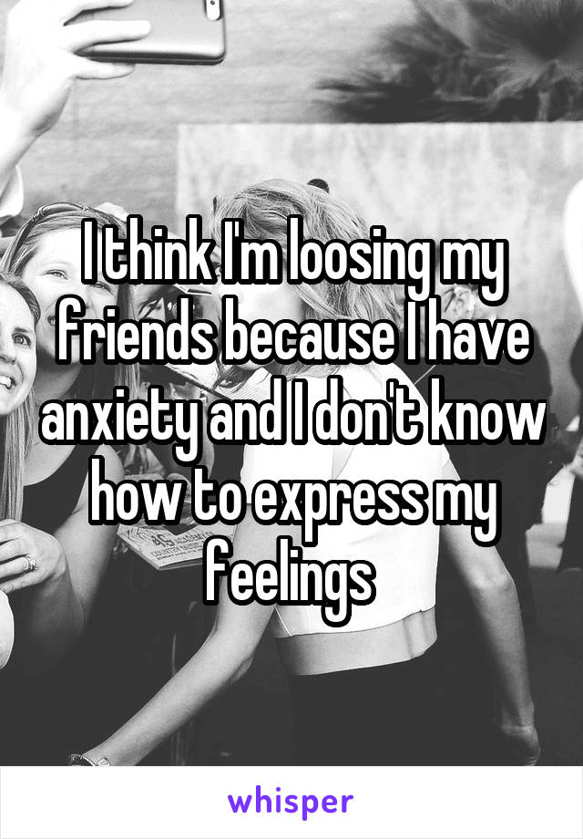 I think I'm loosing my friends because I have anxiety and I don't know how to express my feelings 