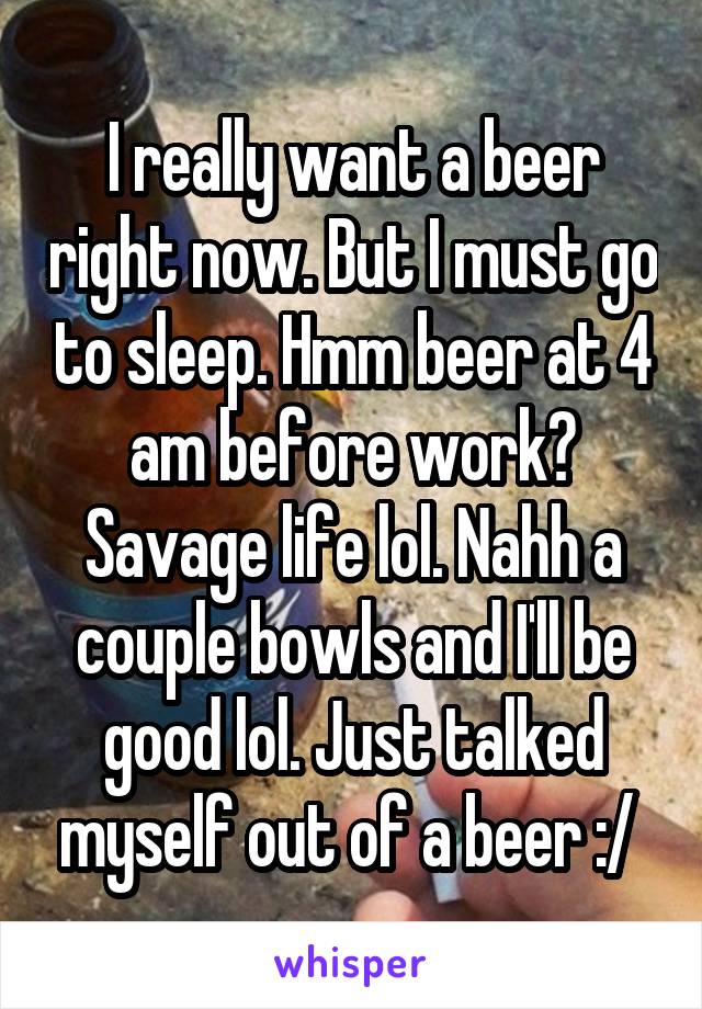 I really want a beer right now. But I must go to sleep. Hmm beer at 4 am before work? Savage life lol. Nahh a couple bowls and I'll be good lol. Just talked myself out of a beer :/ 