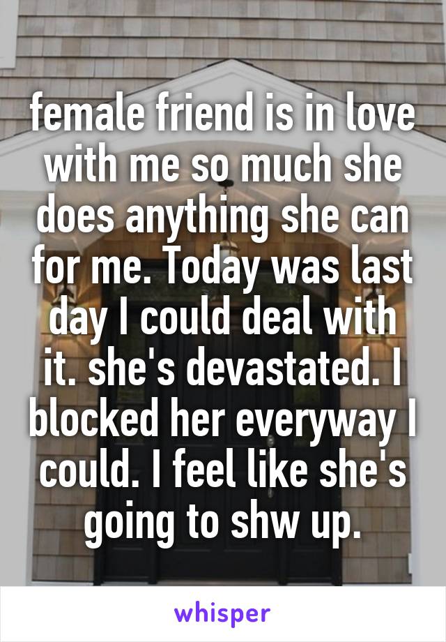 female friend is in love with me so much she does anything she can for me. Today was last day I could deal with it. she's devastated. I blocked her everyway I could. I feel like she's going to shw up.