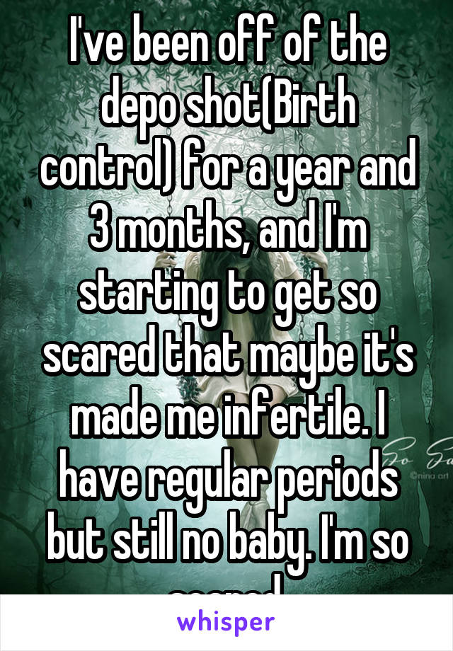 I've been off of the depo shot(Birth control) for a year and 3 months, and I'm starting to get so scared that maybe it's made me infertile. I have regular periods but still no baby. I'm so scared.