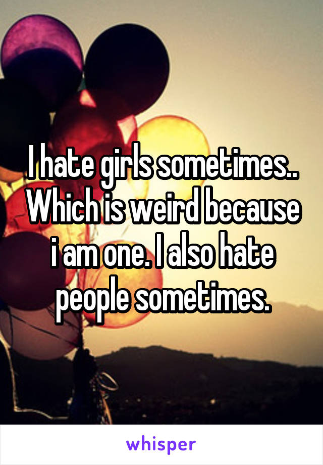 I hate girls sometimes.. Which is weird because i am one. I also hate people sometimes.