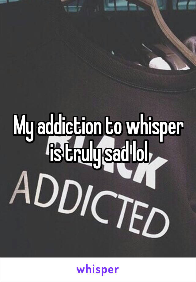 My addiction to whisper is truly sad lol