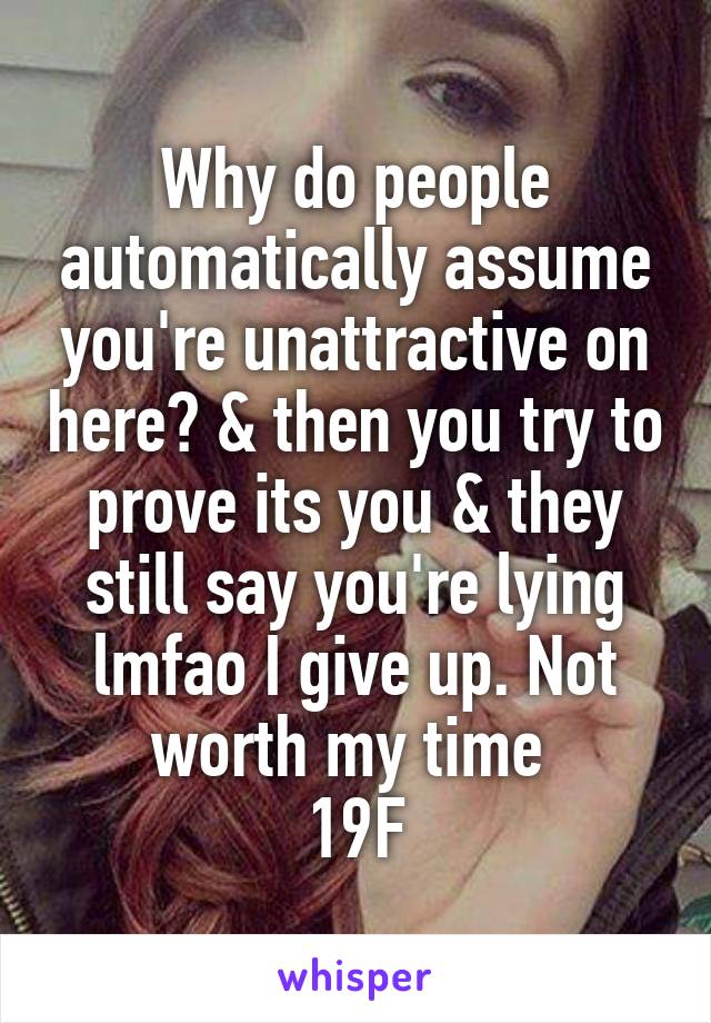 Why do people automatically assume you're unattractive on here? & then you try to prove its you & they still say you're lying lmfao I give up. Not worth my time 
19F