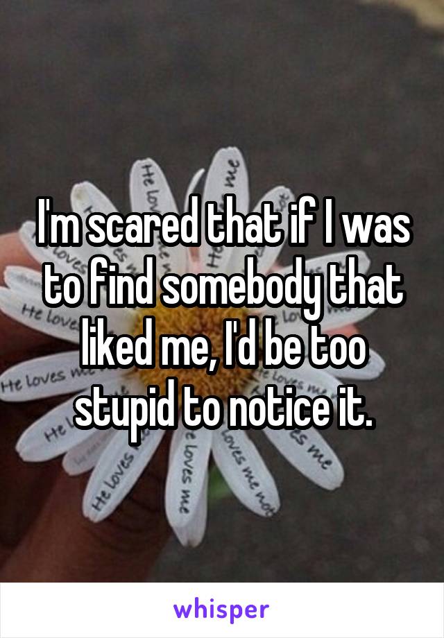 I'm scared that if I was to find somebody that liked me, I'd be too stupid to notice it.