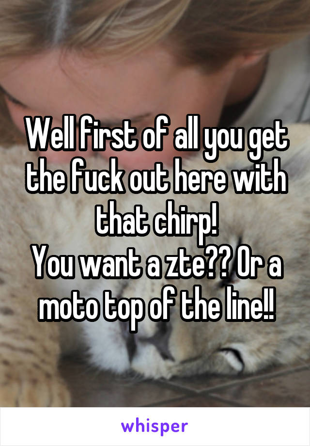 Well first of all you get the fuck out here with that chirp!
You want a zte?? Or a moto top of the line!!