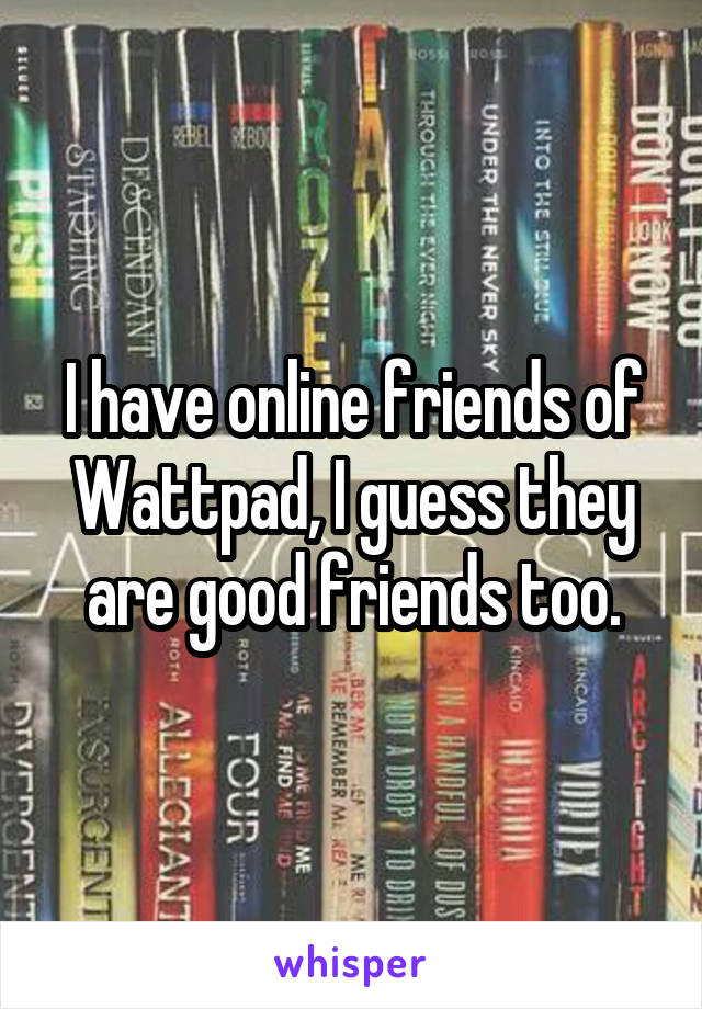 I have online friends of Wattpad, I guess they are good friends too.