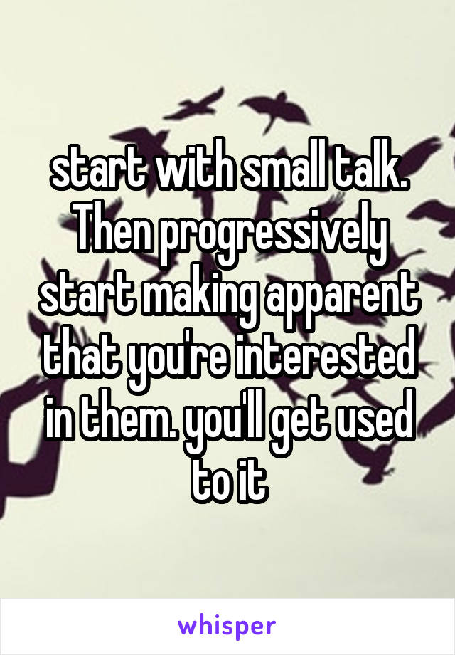 start with small talk. Then progressively start making apparent that you're interested in them. you'll get used to it