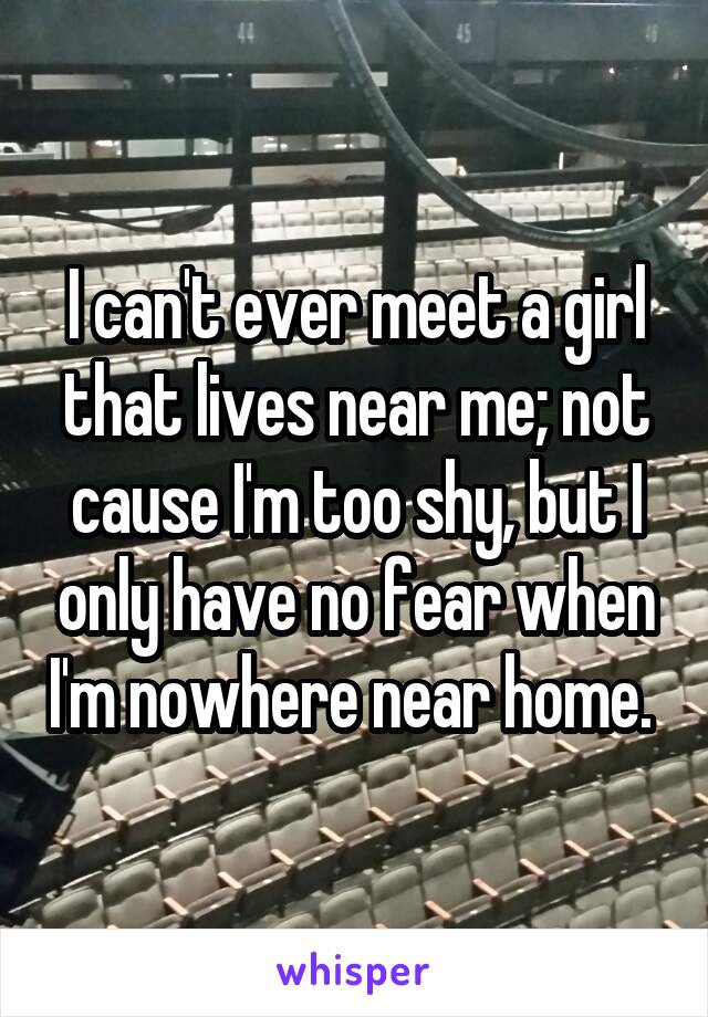 I can't ever meet a girl that lives near me; not cause I'm too shy, but I only have no fear when I'm nowhere near home. 