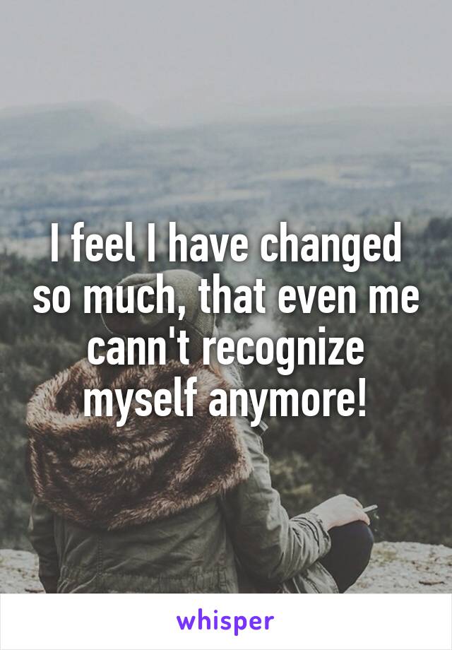 I feel I have changed so much, that even me cann't recognize myself anymore!