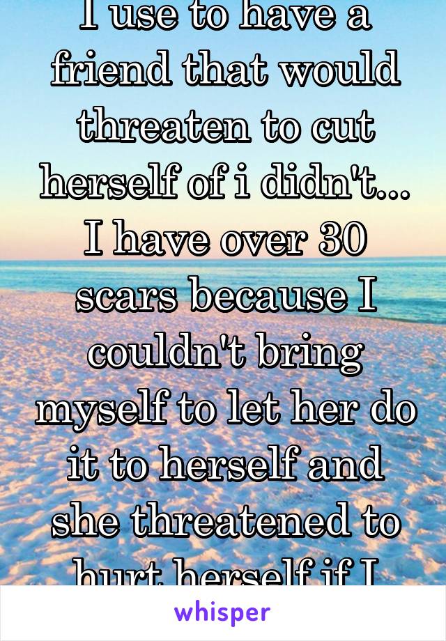 I use to have a friend that would threaten to cut herself of i didn't... I have over 30 scars because I couldn't bring myself to let her do it to herself and she threatened to hurt herself if I told 