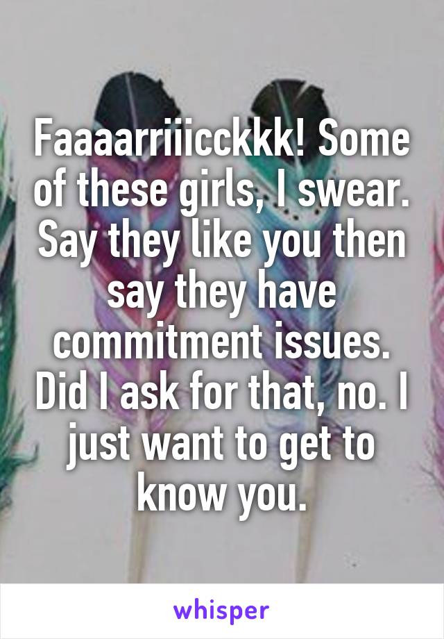 Faaaarriiicckkk! Some of these girls, I swear. Say they like you then say they have commitment issues. Did I ask for that, no. I just want to get to know you.