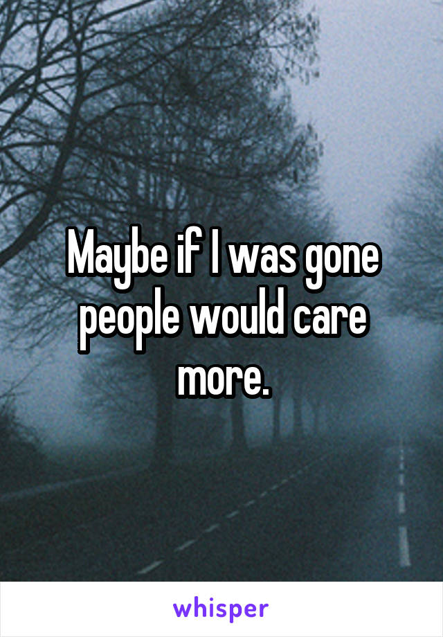 Maybe if I was gone people would care more.