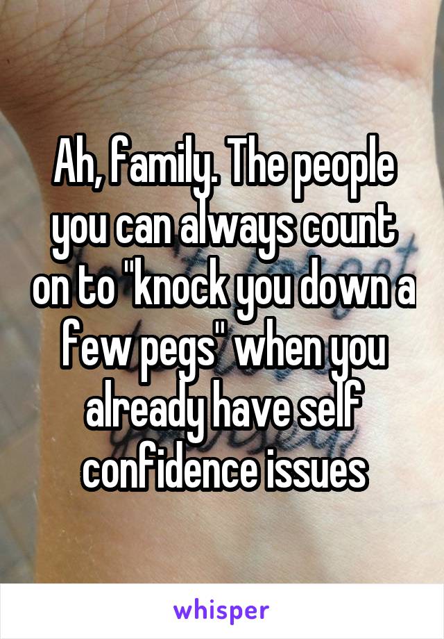 Ah, family. The people you can always count on to "knock you down a few pegs" when you already have self confidence issues