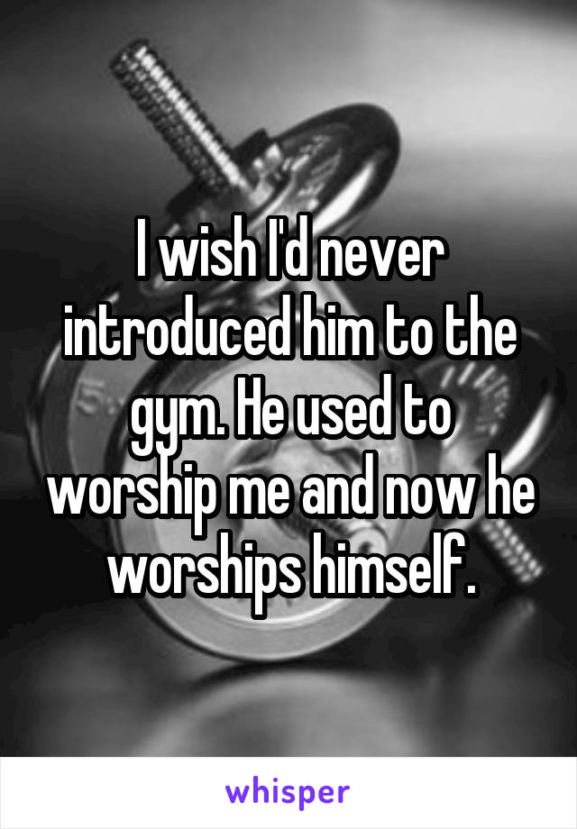 I wish I'd never introduced him to the gym. He used to worship me and now he worships himself.