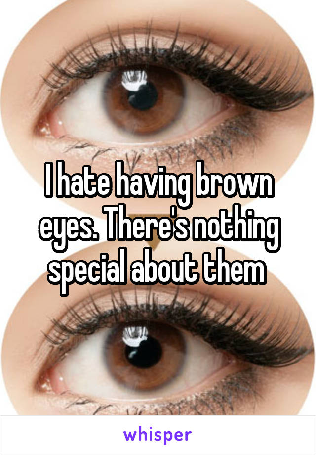 I hate having brown eyes. There's nothing special about them 