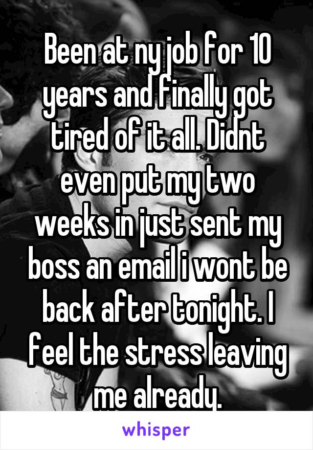 Been at ny job for 10 years and finally got tired of it all. Didnt even put my two weeks in just sent my boss an email i wont be back after tonight. I feel the stress leaving me already.