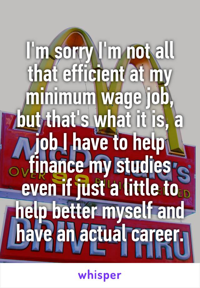 I'm sorry I'm not all that efficient at my minimum wage job, but that's what it is, a job I have to help finance my studies even if just a little to help better myself and have an actual career.