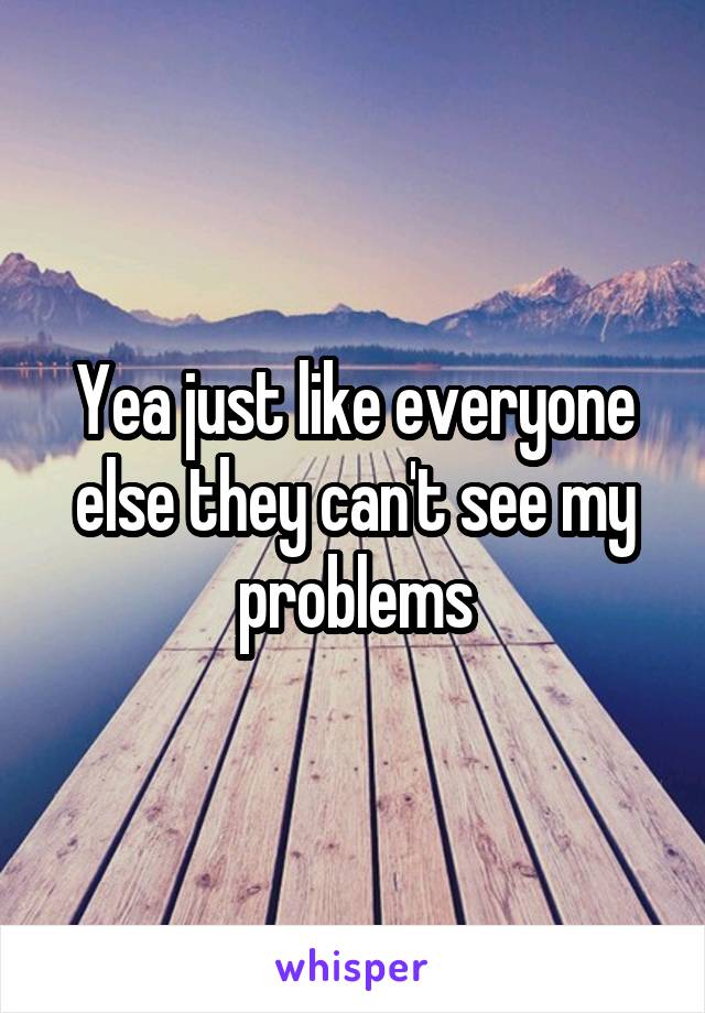 Yea just like everyone else they can't see my problems