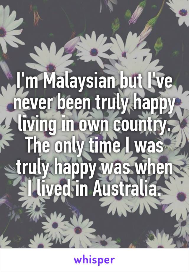 I'm Malaysian but I've never been truly happy living in own country. The only time I was truly happy was when I lived in Australia.