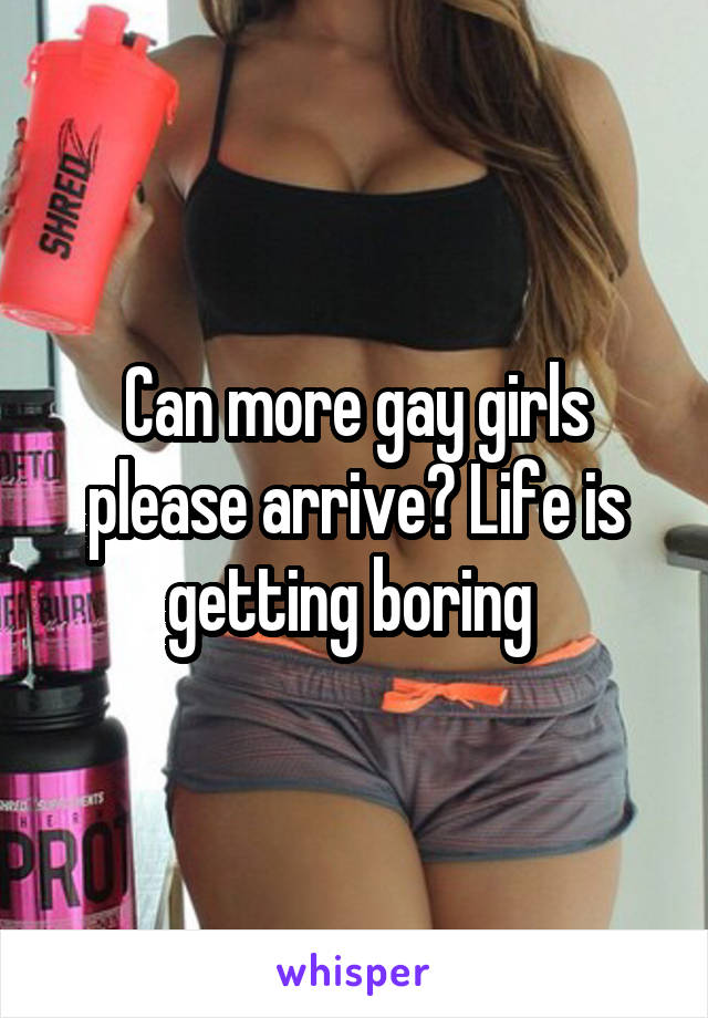 Can more gay girls please arrive? Life is getting boring 