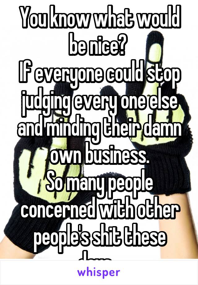 You know what would be nice? 
If everyone could stop judging every one else and minding their damn own business.
So many people concerned with other people's shit these days...