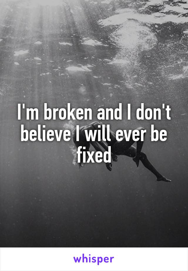 I'm broken and I don't believe I will ever be fixed