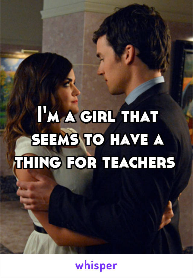 I'm a girl that seems to have a thing for teachers 