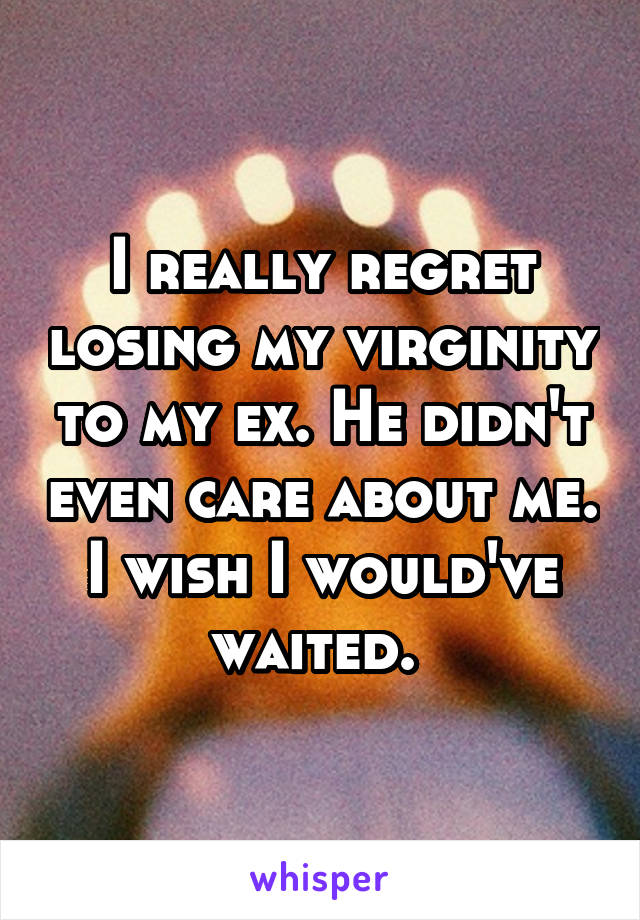 I really regret losing my virginity to my ex. He didn't even care about me. I wish I would've waited. 