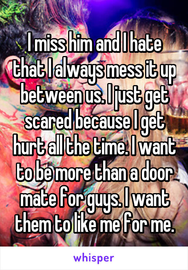 I miss him and I hate that I always mess it up between us. I just get scared because I get hurt all the time. I want to be more than a door mate for guys. I want them to like me for me.