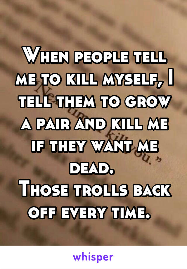 When people tell me to kill myself, I tell them to grow a pair and kill me if they want me dead. 
Those trolls back off every time.  