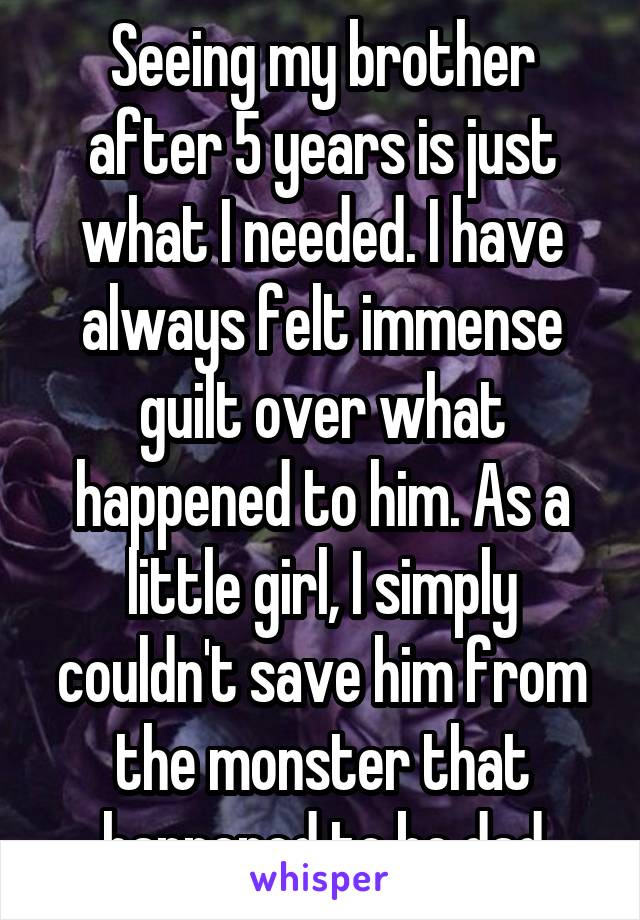 Seeing my brother after 5 years is just what I needed. I have always felt immense guilt over what happened to him. As a little girl, I simply couldn't save him from the monster that happened to be dad